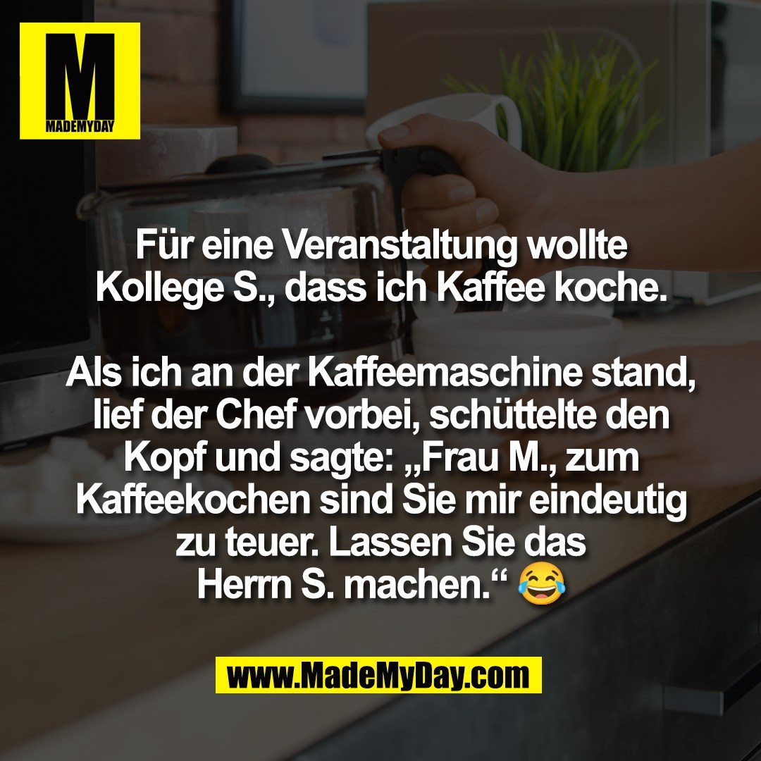 Für eine Veranstaltung wollte<br />
Kollege S., dass ich Kaffee koche.<br />
<br />
Als ich an der Kaffeemaschine stand,<br />
lief der Chef vorbei, schüttelte den<br />
Kopf und sagte: „Frau M., zum<br />
Kaffeekochen sind Sie mir eindeutig<br />
zu teuer. Lassen Sie das<br />
Herrn S. machen.“ 😂