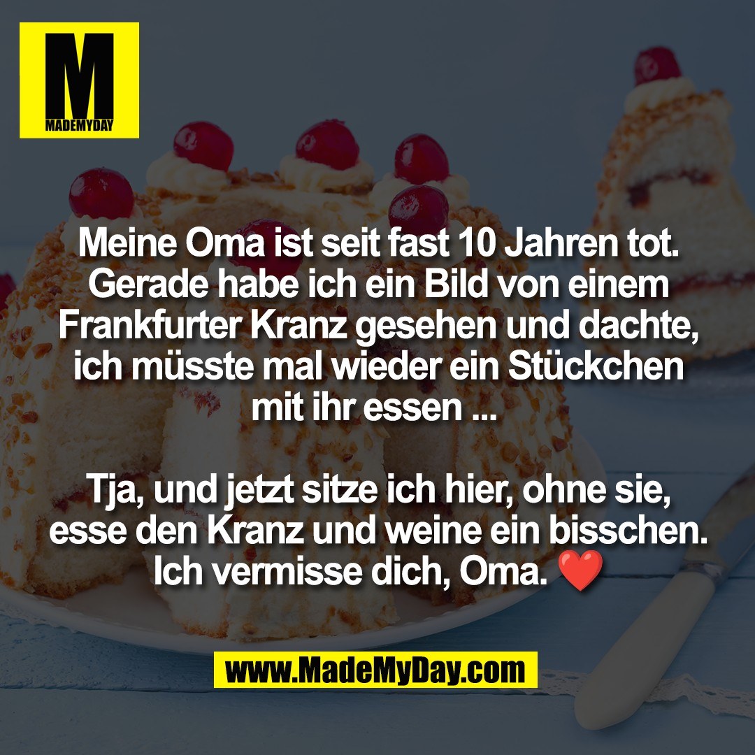 Meine Oma ist seit fast 10 Jahren tot.<br />
Gerade habe ich ein Bild von einem<br />
Frankfurter Kranz gesehen und dachte,<br />
ich müsste mal wieder ein Stückchen<br />
mit ihr essen ... <br />
<br />
Tja, und jetzt sitze ich hier, ohne sie,<br />
esse den Kranz und weine ein bisschen.<br />
Ich vermisse dich, Oma. ❤️