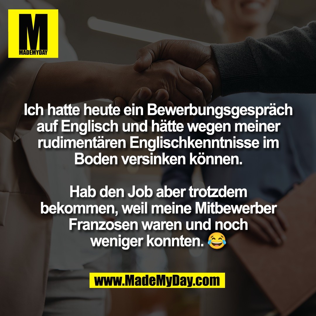 Ich hatte heute ein Bewerbungsgespräch<br />
auf Englisch und hätte wegen meiner<br />
rudimentären Englischkenntnisse im<br />
Boden versinken können.<br />
<br />
Hab den Job aber trotzdem<br />
bekommen, weil meine Mitbewerber<br />
Franzosen waren und noch<br />
weniger konnten. 😂