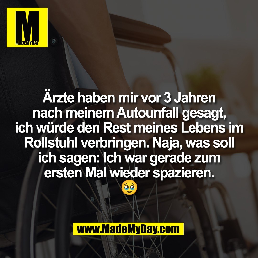 Ärzte haben mir vor 3 Jahren<br />
nach meinem Autounfall gesagt,<br />
ich würde den Rest meines Lebens im<br />
Rollstuhl verbringen. Naja, was soll<br />
ich sagen: Ich war gerade zum<br />
ersten Mal wieder spazieren.<br />
🥹