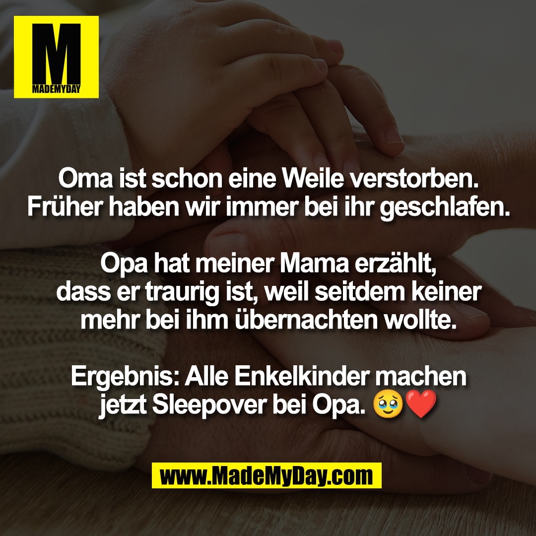 Oma ist schon eine Weile verstorben.<br />
Früher haben wir immer bei ihr geschlafen.<br />
<br />
Opa hat meiner Mama erzählt,<br />
dass er traurig ist, weil seitdem keiner<br />
mehr bei ihm übernachten wollte.<br />
<br />
Ergebnis: Alle Enkelkinder machen<br />
jetzt Sleepover bei Opa. 🥹❤️