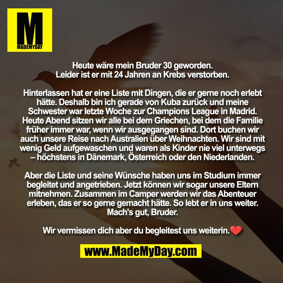 Heute wäre mein Bruder 30 geworden. <br />
Leider ist er mit 24 Jahren an Krebs verstorben. <br />
<br />
Hinterlassen hat er eine Liste mit Dingen, die er gerne noch erlebt hätte. Deshalb bin ich gerade von Kuba zurück und meine Schwester war letzte Woche zur Champions League in Madrid. Heute Abend sitzen wir alle bei dem Griechen, bei dem die Familie früher immer war, wenn wir ausgegangen sind. Dort buchen wir auch unsere Reise nach Australien über Weihnachten. Wir sind mit wenig Geld aufgewaschen und waren als Kinder nie viel unterwegs – höchstens in Dänemark, Österreich oder den Niederlanden. <br />
<br />
Aber die Liste und seine Wünsche haben uns im Studium immer begleitet und angetrieben. Jetzt können wir sogar unsere Eltern mitnehmen. Zusammen im Camper werden wir das Abenteuer erleben, das er so gerne gemacht hätte. So lebt er in uns weiter. Mach's gut, Bruder. <br />
<br />
Wir vermissen dich aber du begleitest uns weiterin.❤️