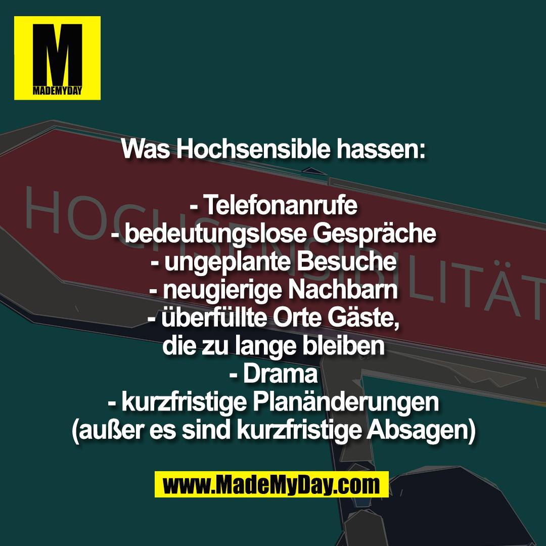 Was Hochsensible hassen:<br />
<br />
- Telefonanrufe<br />
- bedeutungslose Gespräche<br />
- ungeplante Besuche<br />
- neugierige Nachbarn<br />
- überfüllte Orte Gäste,<br />
die zu lange bleiben<br />
- Drama<br />
- kurzfristige Planänderungen<br />
(außer es sind kurzfristige Absagen)