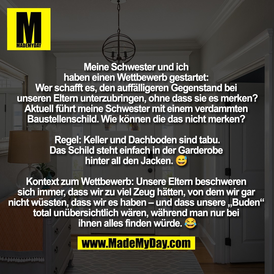 Meine Schwester und ich <br />
haben einen Wettbewerb gestartet: <br />
Wer schafft es, den auffälligeren Gegenstand bei <br />
unseren Eltern unterzubringen, ohne dass sie es merken?<br />
Aktuell führt meine Schwester mit einem verdammten <br />
Baustellenschild. Wie können die das nicht merken? <br />
<br />
Regel: Keller und Dachboden sind tabu.<br />
Das Schild steht einfach in der Garderobe <br />
hinter all den Jacken. 😅 <br />
<br />
Kontext zum Wettbewerb: Unsere Eltern beschweren <br />
sich immer, dass wir zu viel Zeug hätten, von dem wir gar <br />
nicht wüssten, dass wir es haben – und dass unsere „Buden“ <br />
total unübersichtlich wären, während man nur bei <br />
ihnen alles finden würde. 😂
