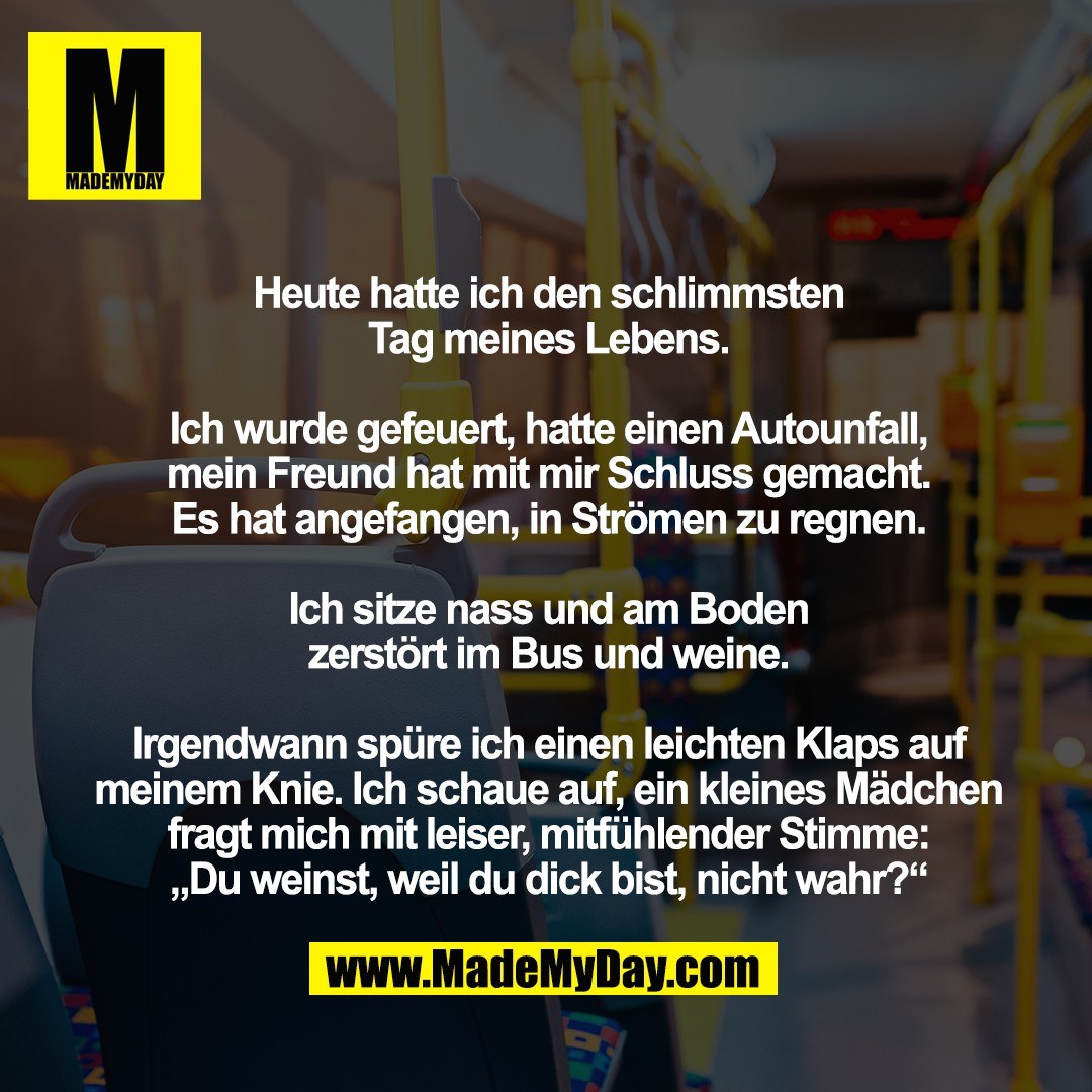Heute hatte ich den schlimmsten <br />
Tag meines Lebens. <br />
<br />
Ich wurde gefeuert, hatte einen Autounfall, <br />
mein Freund hat mit mir Schluss gemacht. <br />
Es hat angefangen, in Strömen zu regnen. <br />
<br />
Ich sitze nass und am Boden <br />
zerstört im Bus und weine. <br />
<br />
Irgendwann spüre ich einen leichten Klaps auf meinem Knie. Ich schaue auf, ein kleines Mädchen fragt mich mit leiser, mitfühlender Stimme: <br />
„Du weinst, weil du dick bist, nicht wahr?“