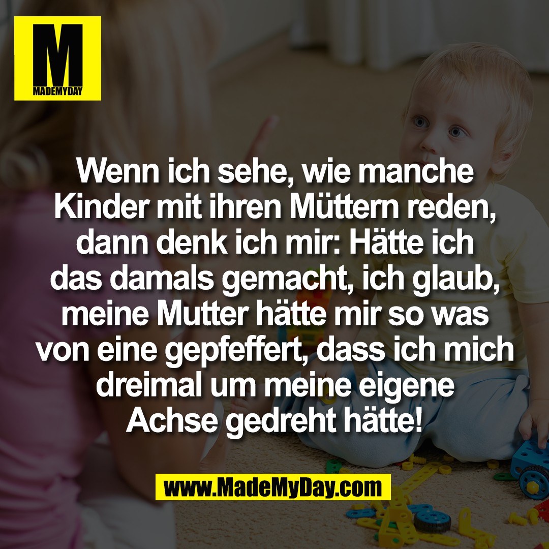 Wenn ich sehe, wie manche<br />
Kinder mit ihren Müttern reden,<br />
dann denk ich mir: Hätte ich<br />
das damals gemacht, ich glaub,<br />
meine Mutter hätte mir so was<br />
von eine gepfeffert, dass ich mich<br />
dreimal um meine eigene<br />
Achse gedreht hätte!