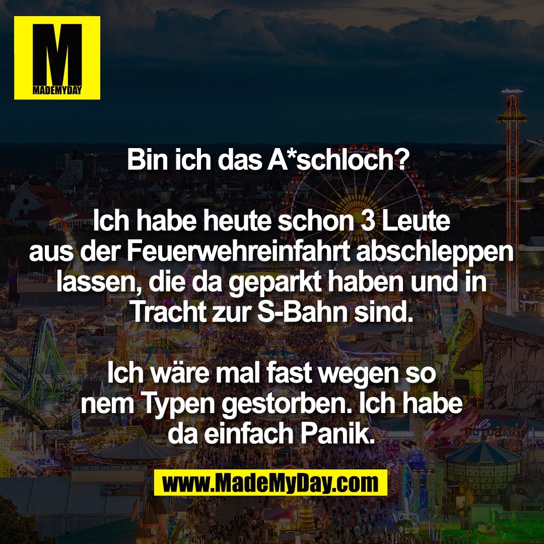 Bin ich das A*schloch? <br />
<br />
Ich habe heute schon 3 Leute<br />
aus der Feuerwehreinfahrt abschleppen<br />
lassen, die da geparkt haben und in<br />
Tracht zur S-Bahn sind.<br />
<br />
Ich wäre mal fast wegen so<br />
nem Typen gestorben. Ich habe<br />
da einfach Panik.