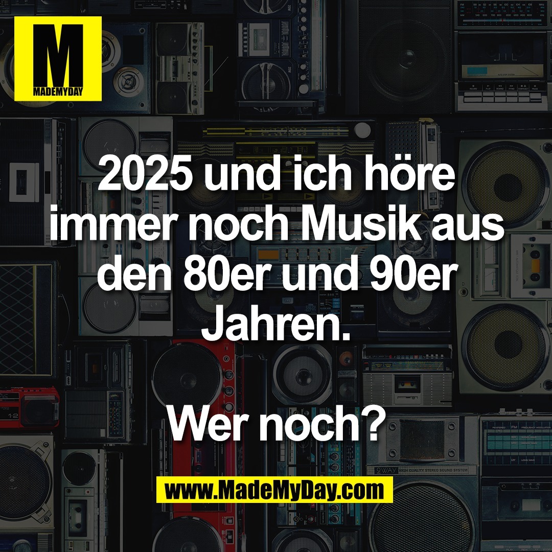 2025 und ich höre<br />
immer noch Musik aus<br />
den 80er und 90er<br />
Jahren.<br />
<br />
Wer noch?