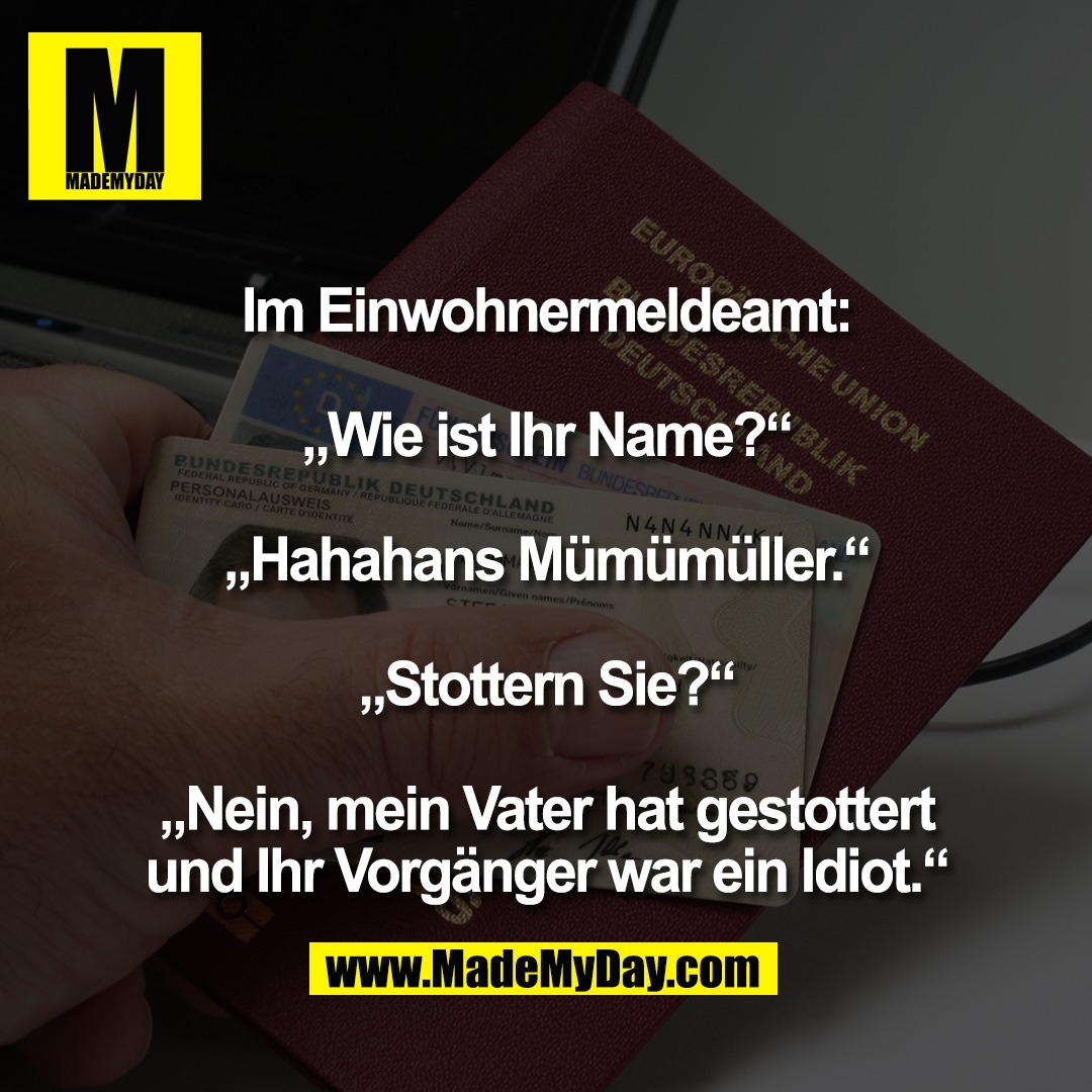 Im Einwohnermeldeamt:<br />
<br />
„Wie ist Ihr Name?“<br />
<br />
„Hahahans Mümümüller.“<br />
<br />
„Stottern Sie?“<br />
<br />
„Nein, mein Vater hat gestottert<br />
und Ihr Vorgänger war ein Idiot.“