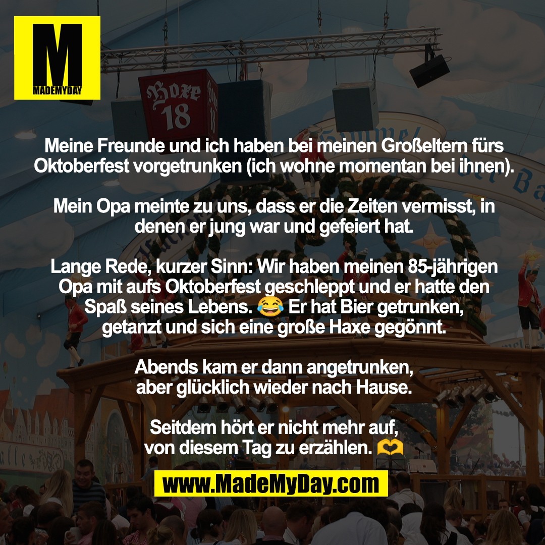 Meine Freunde und ich haben bei meinen Großeltern fürs Oktoberfest vorgetrunken (ich wohne momentan bei ihnen). <br />
<br />
Mein Opa meinte zu uns, dass er die Zeiten vermisst, in denen er jung war und gefeiert hat.<br />
<br />
Lange Rede, kurzer Sinn: Wir haben meinen 85-jährigen Opa mit aufs Oktoberfest geschleppt und er hatte den <br />
Spaß seines Lebens. 😂 Er hat Bier getrunken, <br />
getanzt und sich eine große Haxe gegönnt. <br />
<br />
Abends kam er dann angetrunken, <br />
aber glücklich wieder nach Hause. <br />
<br />
Seitdem hört er nicht mehr auf, <br />
von diesem Tag zu erzählen. 🫶