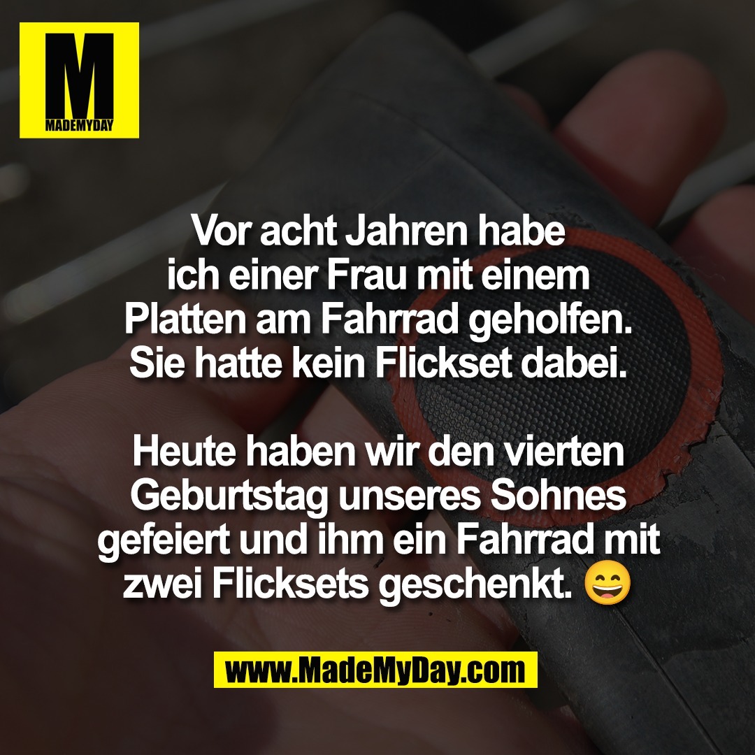 Vor acht Jahren habe<br />
ich einer Frau mit einem<br />
Platten am Fahrrad geholfen.<br />
Sie hatte kein Flickset dabei.<br />
<br />
Heute haben wir den vierten<br />
Geburtstag unseres Sohnes<br />
gefeiert und ihm ein Fahrrad mit<br />
zwei Flicksets geschenkt. 😄