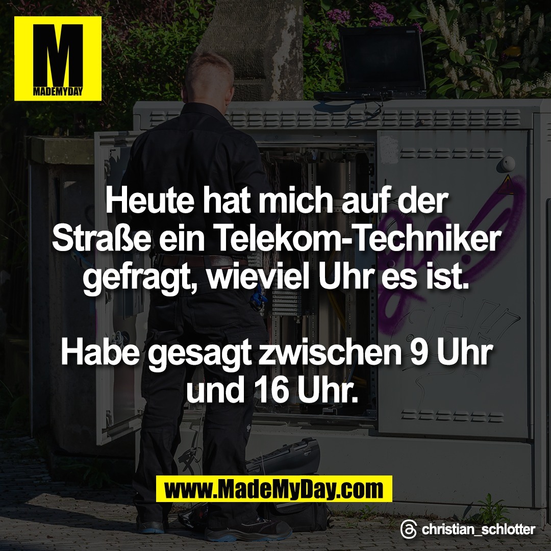 Heute hat mich auf der<br />
Straße ein Telekom-Techniker<br />
gefragt, wieviel Uhr es ist.<br />
<br />
Habe gesagt zwischen 9 Uhr<br />
und 16 Uhr. <br />
<br />
Threads: christian_schlotter