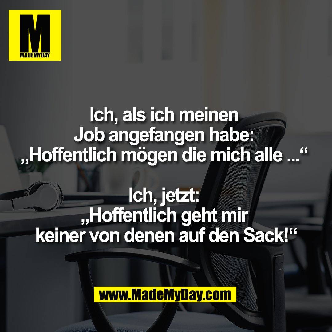 Ich, als ich meinen <br />
Job angefangen habe: <br />
„Hoffentlich mögen die mich alle ...“ <br />
<br />
Ich, jetzt: <br />
„Hoffentlich geht mir <br />
keiner von denen auf den Sack!“