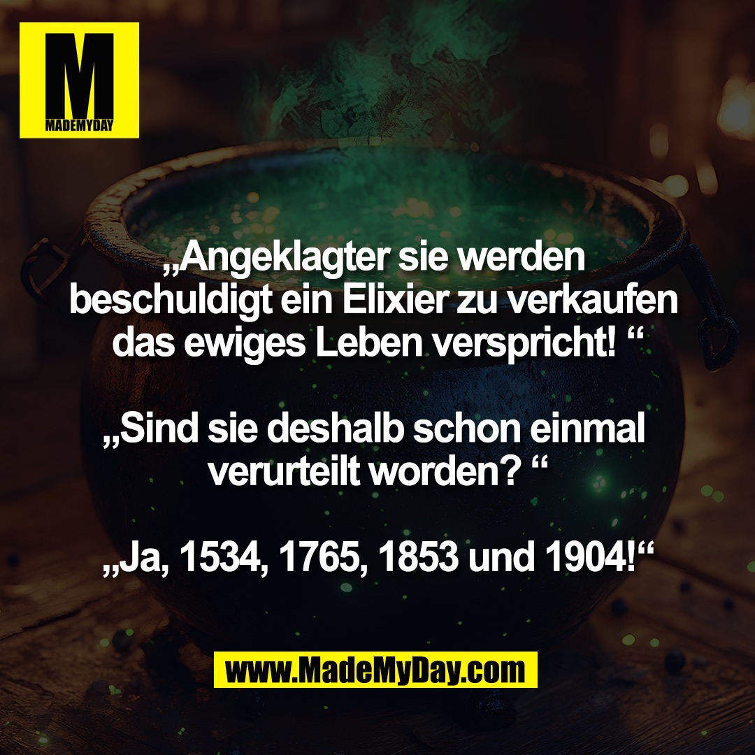 „Angeklagter sie werden <br />
beschuldigt ein Elixier zu verkaufen <br />
das ewiges Leben verspricht! “<br />
<br />
„Sind sie deshalb schon einmal <br />
verurteilt worden? “<br />
<br />
„Ja, 1534, 1765, 1853 und 1904!“