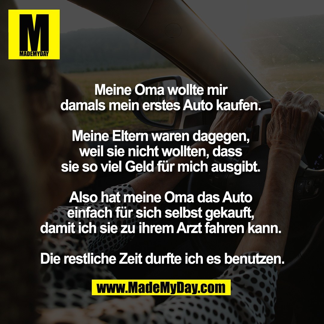 Meine Oma wollte mir <br />
damals mein erstes Auto kaufen. <br />
<br />
Meine Eltern waren dagegen, <br />
weil sie nicht wollten, dass <br />
sie so viel Geld für mich ausgibt. <br />
<br />
Also hat meine Oma das Auto <br />
einfach für sich selbst gekauft, <br />
damit ich sie zu ihrem Arzt fahren kann. <br />
<br />
Die restliche Zeit durfte ich es benutzen.