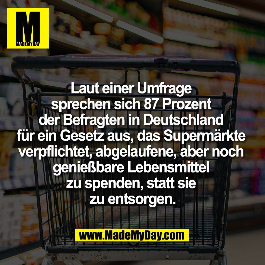 Laut einer Umfrage <br />
sprechen sich 87 Prozent <br />
der Befragten in Deutschland <br />
für ein Gesetz aus, das Supermärkte <br />
verpflichtet, abgelaufene, aber noch <br />
genießbare Lebensmittel <br />
zu spenden, statt sie <br />
zu entsorgen.<br />
