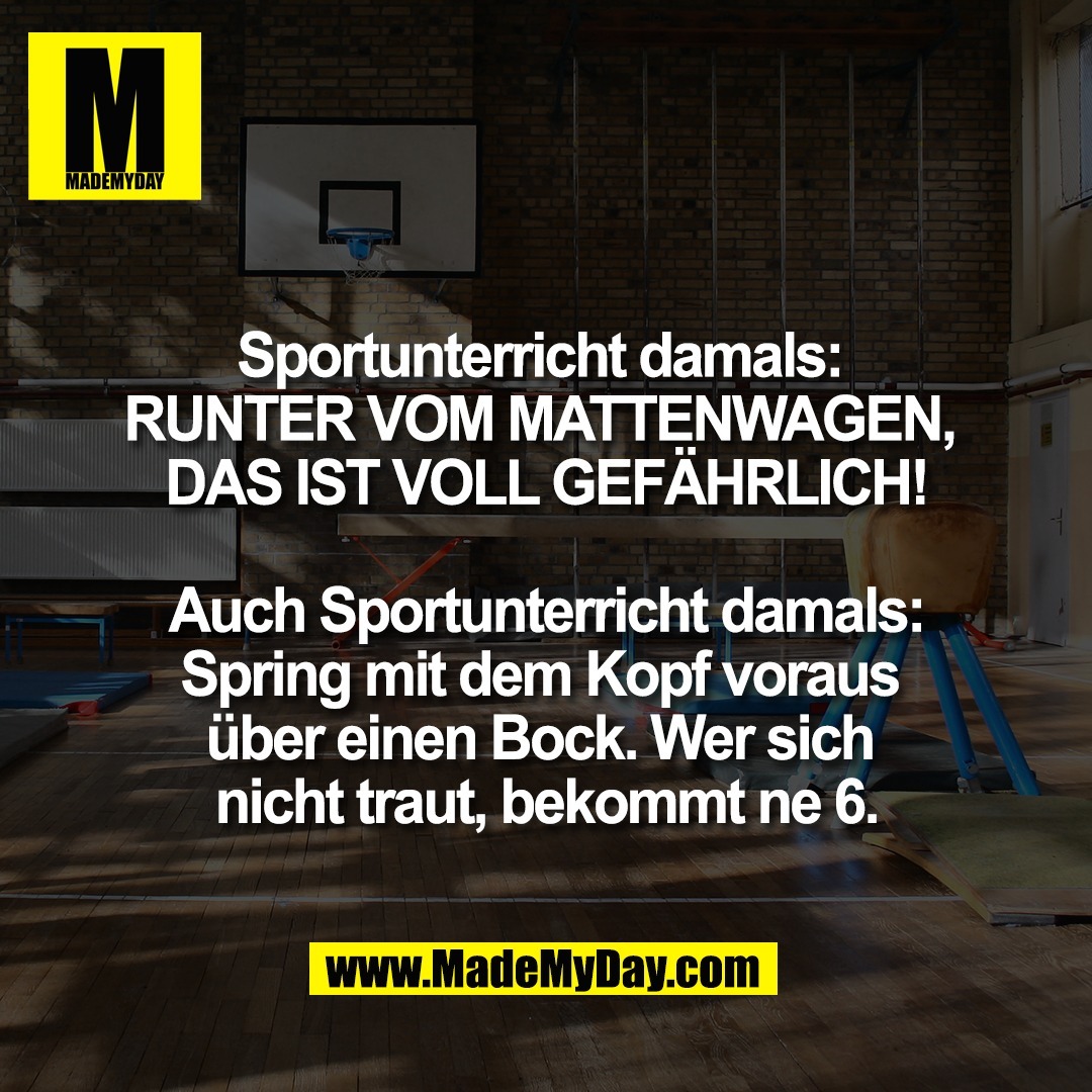 Sportunterricht damals: <br />
RUNTER VOM MATTENWAGEN, <br />
DAS IST VOLL GEFÄHRLICH!<br />
<br />
Auch Sportunterricht damals:<br />
Spring mit dem Kopf voraus <br />
über einen Bock. Wer sich <br />
nicht traut, bekommt ne 6.