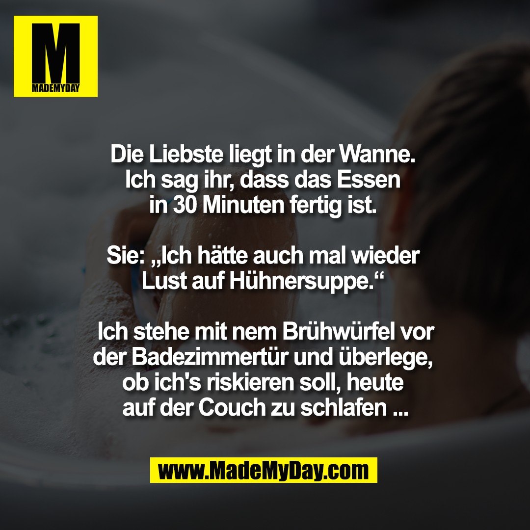 Die Liebste liegt in der Wanne. <br />
Ich sag ihr, dass das Essen <br />
in 30 Minuten fertig ist. <br />
<br />
Sie: „Ich hätte auch mal wieder <br />
Lust auf Hühnersuppe.“ <br />
<br />
Ich stehe mit nem Brühwürfel vor<br />
der Badezimmertür und überlege, <br />
ob ich's riskieren soll, heute <br />
auf der Couch zu schlafen ...