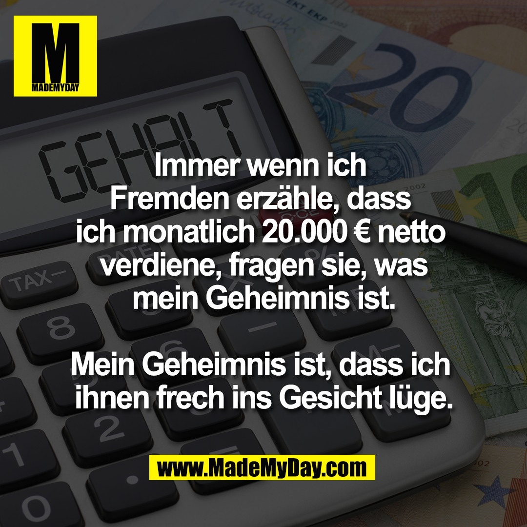 Immer wenn ich <br />
Fremden erzähle, dass <br />
ich monatlich 20.000 € netto <br />
verdiene, fragen sie, was<br />
mein Geheimnis ist.<br />
<br />
Mein Geheimnis ist, dass ich <br />
ihnen frech ins Gesicht lüge.