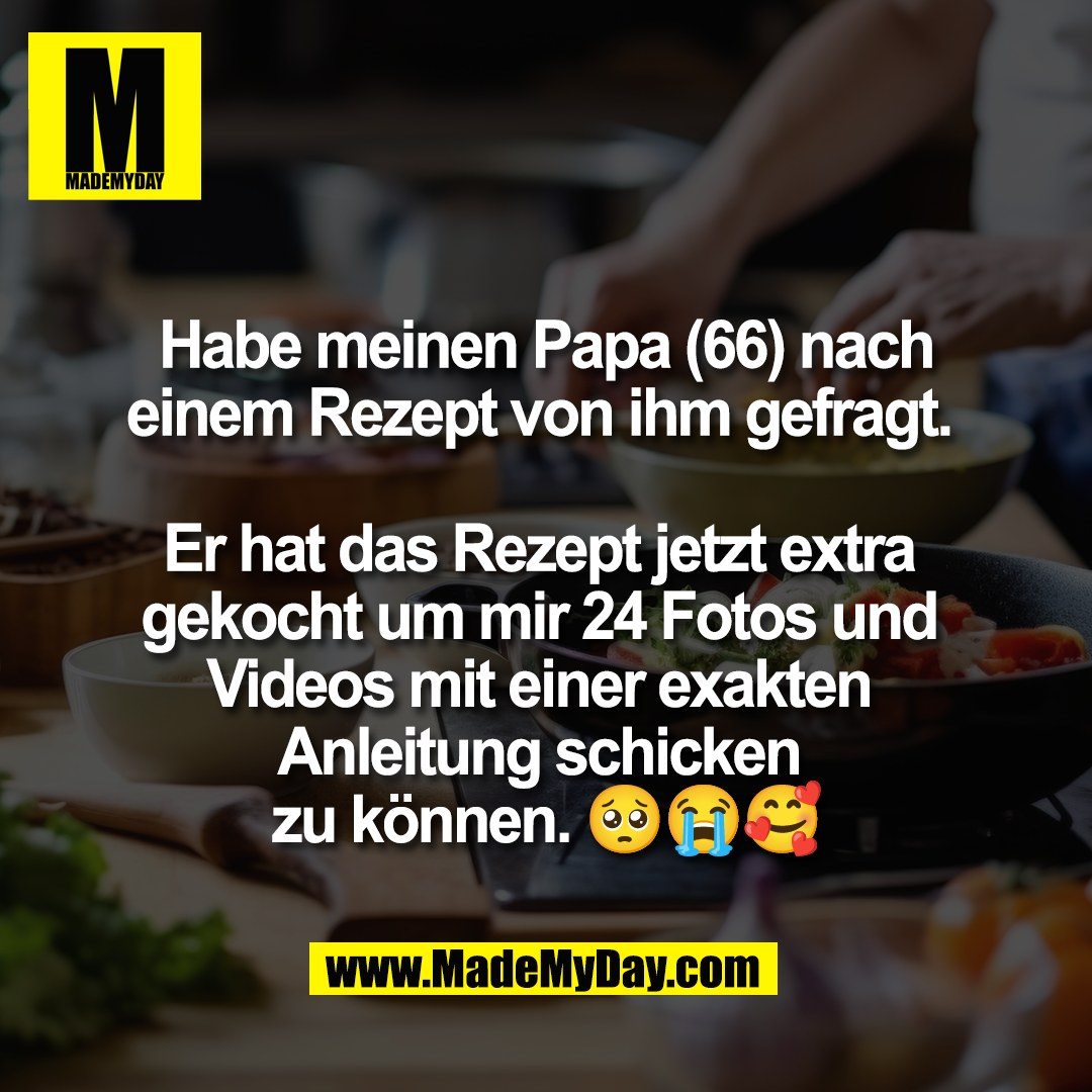 Habe meinen Papa (66) nach<br />
einem Rezept von ihm gefragt. <br />
<br />
Er hat das Rezept jetzt extra <br />
gekocht um mir 24 Fotos und <br />
Videos mit einer exakten <br />
Anleitung schicken <br />
zu k&ouml;nnen. 🥺😭🥰