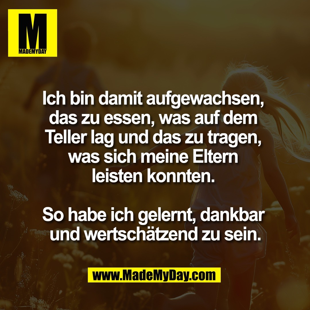 Ich bin damit aufgewachsen, <br />
das zu essen, was auf dem <br />
Teller lag und das zu tragen, <br />
was sich meine Eltern <br />
leisten konnten. <br />
<br />
So habe ich gelernt, dankbar <br />
und wertschätzend zu sein.