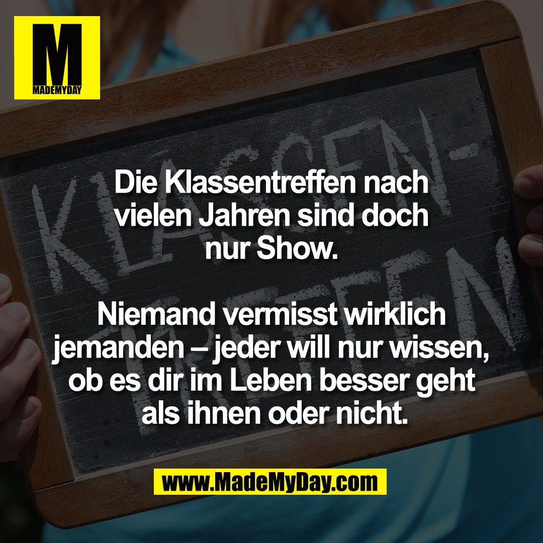 Die Klassentreffen nach <br />
vielen Jahren sind doch <br />
nur Show. <br />
<br />
Niemand vermisst wirklich <br />
jemanden – jeder will nur wissen, <br />
ob es dir im Leben besser geht <br />
als ihnen oder nicht.<br />
