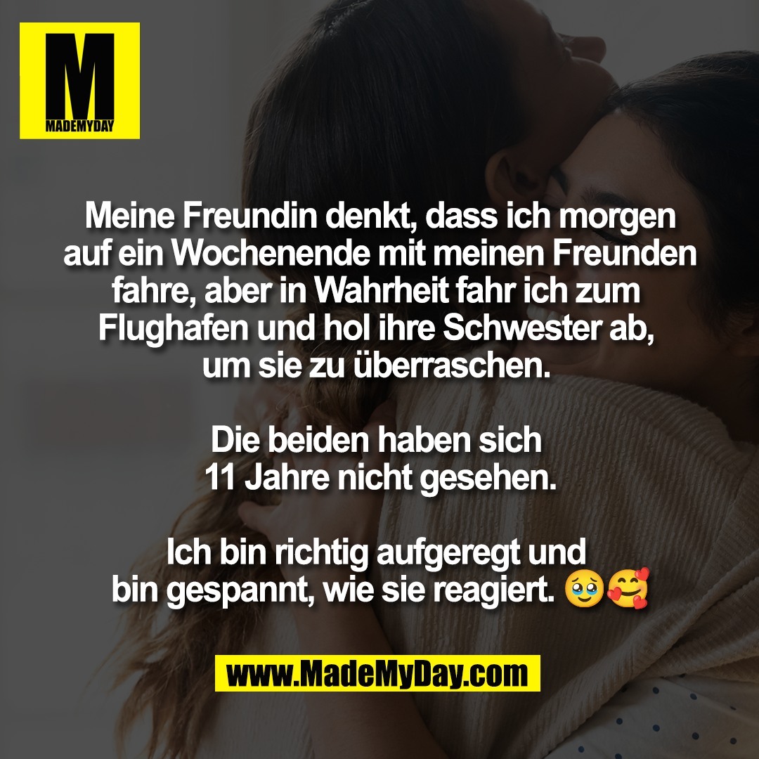 Meine Freundin denkt, dass ich morgen<br />
auf ein Wochenende mit meinen Freunden<br />
fahre, aber in Wahrheit fahr ich zum <br />
Flughafen und hol ihre Schwester ab, <br />
um sie zu überraschen. <br />
<br />
Die beiden haben sich <br />
11 Jahre nicht gesehen.<br />
<br />
Ich bin richtig aufgeregt und <br />
bin gespannt, wie sie reagiert. 🥹🥰