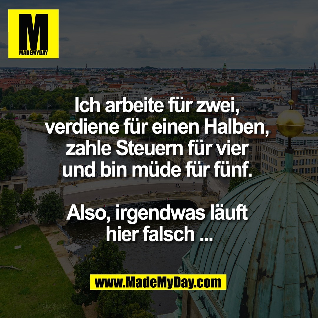 Ich arbeite für zwei, <br />
verdiene für einen Halben, <br />
zahle Steuern für vier <br />
und bin müde für fünf. <br />
<br />
Also, irgendwas läuft <br />
hier falsch ...