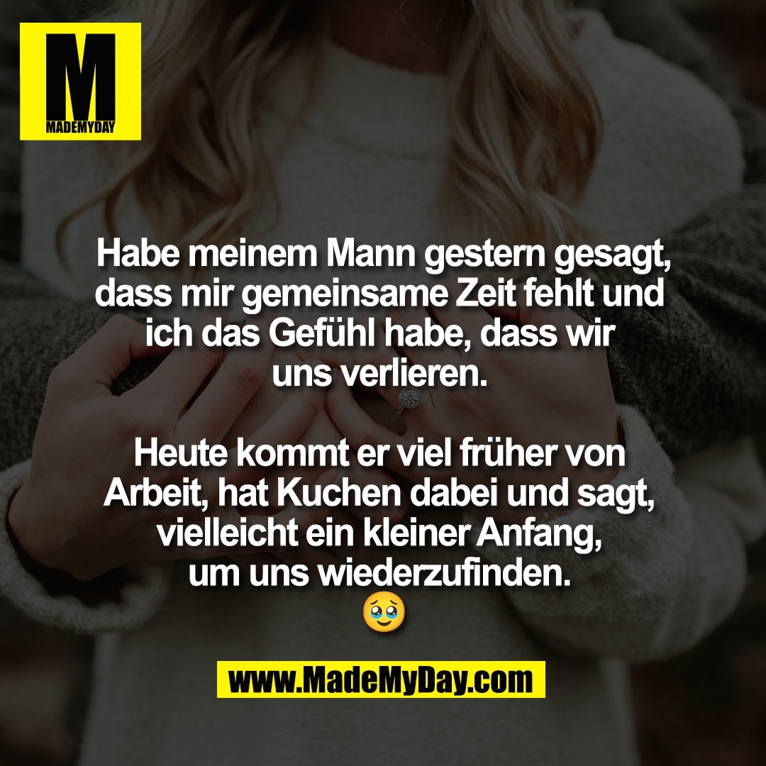 Habe meinem Mann gestern gesagt,<br />
dass mir gemeinsame Zeit fehlt und <br />
ich das Gefühl habe, dass wir <br />
uns verlieren. <br />
<br />
Heute kommt er viel früher von <br />
Arbeit, hat Kuchen dabei und sagt, <br />
vielleicht ein kleiner Anfang, <br />
um uns wiederzufinden. <br />
🥹