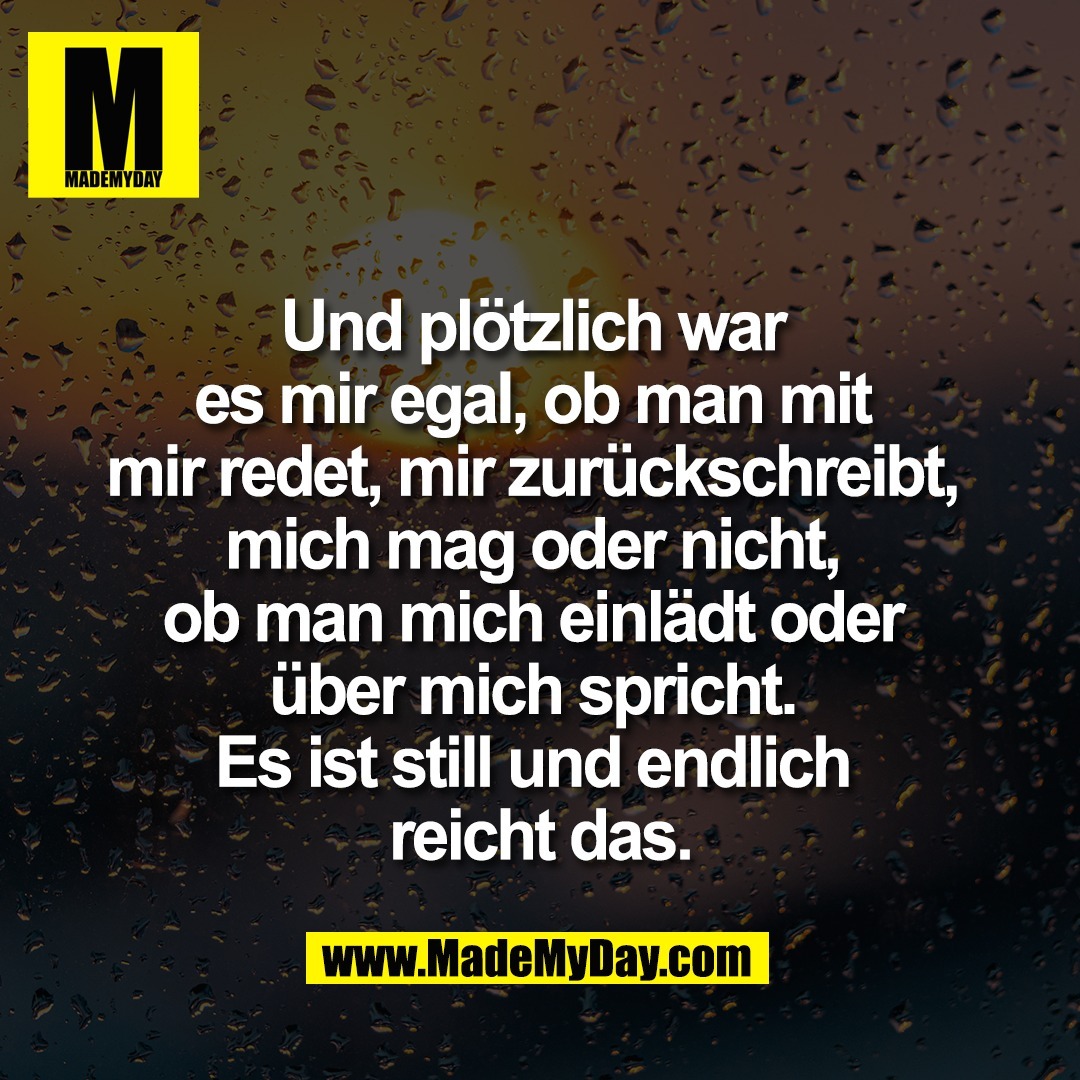 Und plötzlich war <br />
es mir egal, ob man mit <br />
mir redet, mir zurückschreibt, <br />
mich mag oder nicht, <br />
ob man mich einlädt oder <br />
über mich spricht. <br />
Es ist still und endlich <br />
reicht das.