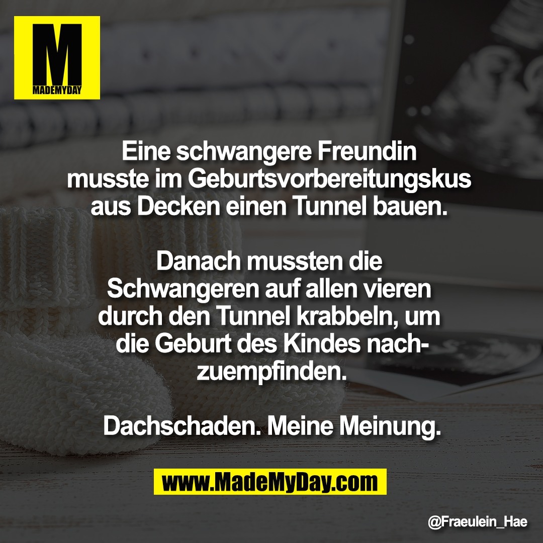 Eine schwangere Freundin <br />
musste im Geburtsvorbereitungskus <br />
aus Decken einen Tunnel bauen. <br />
<br />
Danach mussten die <br />
Schwangeren auf allen vieren <br />
durch den Tunnel krabbeln, um <br />
die Geburt des Kindes nach-<br />
zuempfinden.<br />
<br />
Dachschaden. Meine Meinung.