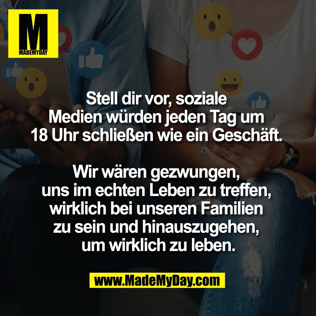 Stell dir vor, soziale <br />
Medien würden jeden Tag um <br />
18 Uhr schließen wie ein Geschäft. <br />
<br />
Wir wären gezwungen, <br />
uns im echten Leben zu treffen, <br />
wirklich bei unseren Familien <br />
zu sein und hinauszugehen, <br />
um wirklich zu leben.