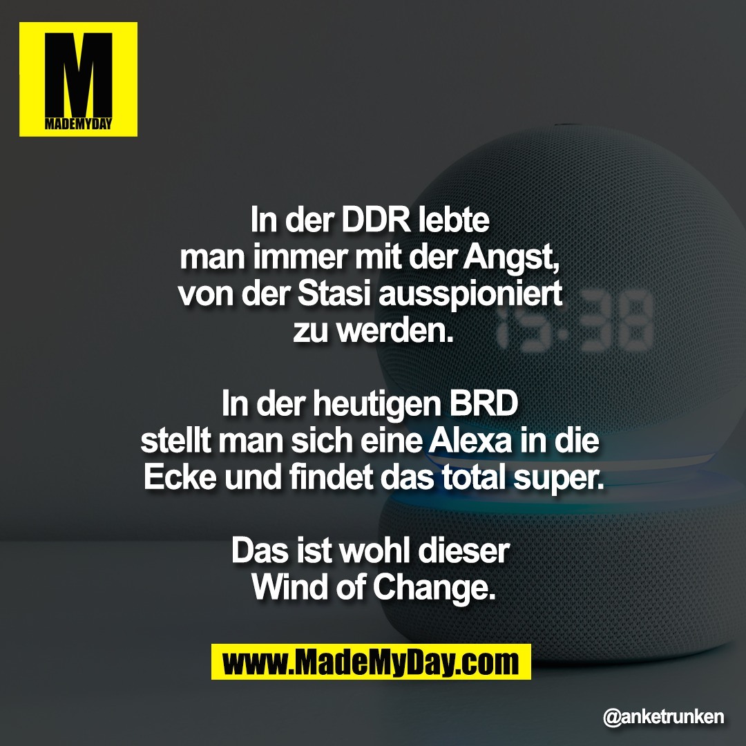 "In der DDR lebte <br />
man immer mit der Angst, <br />
von der Stasi ausspioniert <br />
zu werden.<br />
<br />
In der heutigen BRD <br />
stellt man sich eine Alexa in die <br />
Ecke und findet das total super.<br />
<br />
Das ist wohl dieser <br />
Wind of Change."