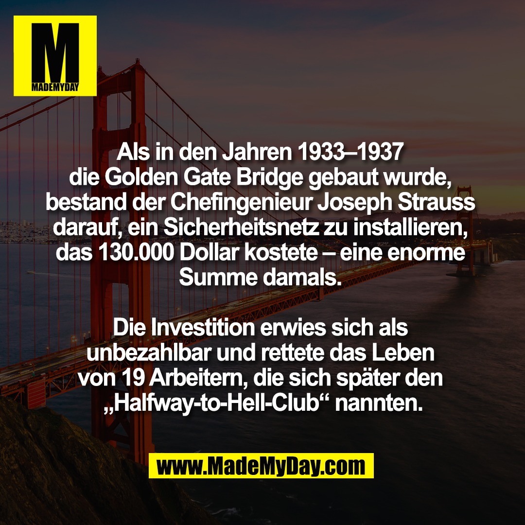 Als in den Jahren 1933–1937 <br />
die Golden Gate Bridge gebaut wurde, <br />
bestand der Chefingenieur Joseph Strauss <br />
darauf, ein Sicherheitsnetz zu installieren, <br />
das 130.000 Dollar kostete – eine enorme <br />
Summe damals. <br />
<br />
Die Investition erwies sich als <br />
unbezahlbar und rettete das Leben <br />
von 19 Arbeitern, die sich später den <br />
„Halfway-to-Hell-Club“ nannten.