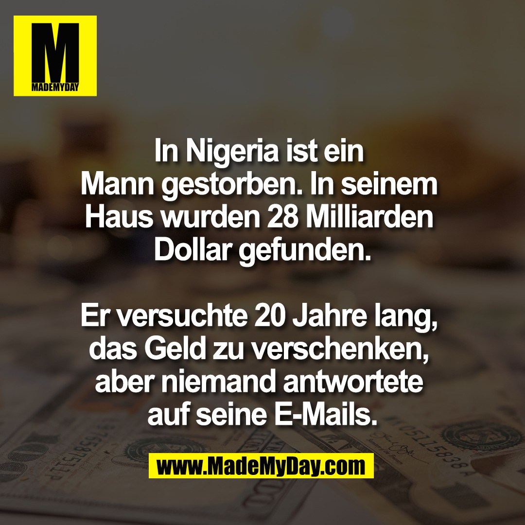 In Nigeria ist ein <br />
Mann gestorben. In seinem <br />
Haus wurden 28 Milliarden <br />
Dollar gefunden.<br />
<br />
Er versuchte 20 Jahre lang, <br />
das Geld zu verschenken, <br />
aber niemand antwortete <br />
auf seine E-Mails.