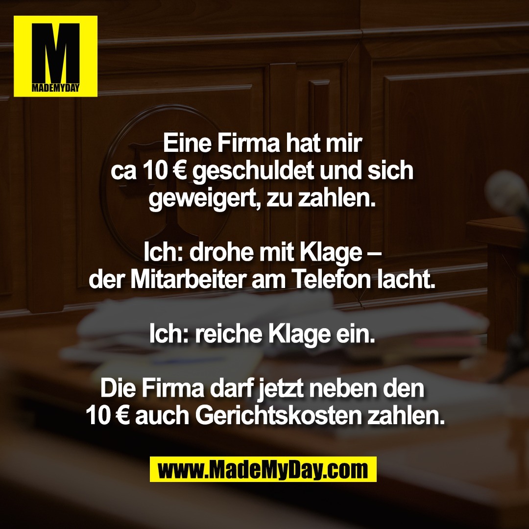 Eine Firma hat mir <br />
ca 10 € geschuldet und sich <br />
geweigert, zu zahlen. <br />
<br />
Ich: drohe mit Klage – <br />
der Mitarbeiter am Telefon lacht. <br />
<br />
Ich: reiche Klage ein. <br />
<br />
Die Firma darf jetzt neben den <br />
10 € auch Gerichtskosten zahlen.