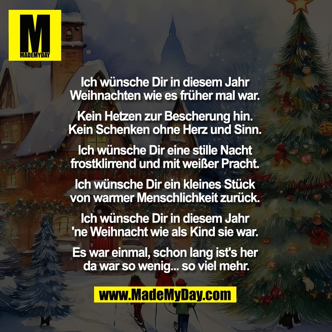 Ich wünsche Dir in diesem Jahr <br />
Weihnachten wie es früher mal war. <br />
<br />
Kein Hetzen zur Bescherung hin. <br />
Kein Schenken ohne Herz und Sinn. <br />
<br />
Ich wünsche Dir eine stille Nacht <br />
frostklirrend und mit weißer Pracht. <br />
<br />
Ich wünsche Dir ein kleines Stück <br />
von warmer Menschlichkeit zurück. <br />
<br />
Ich wünsche Dir in diesem Jahr <br />
'ne Weihnacht wie als Kind sie war. <br />
<br />
Es war einmal, schon lang ist's her <br />
da war so wenig... so viel mehr.