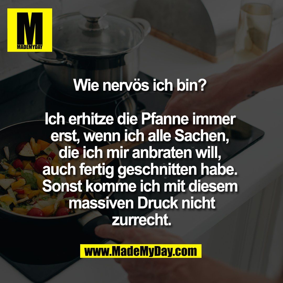 Wie nervös ich bin? <br />
<br />
Ich erhitze die Pfanne immer <br />
erst, wenn ich alle Sachen, <br />
die ich mir anbraten will, <br />
auch fertig geschnitten habe. <br />
Sonst komme ich mit diesem <br />
massiven Druck nicht<br />
zurrecht.