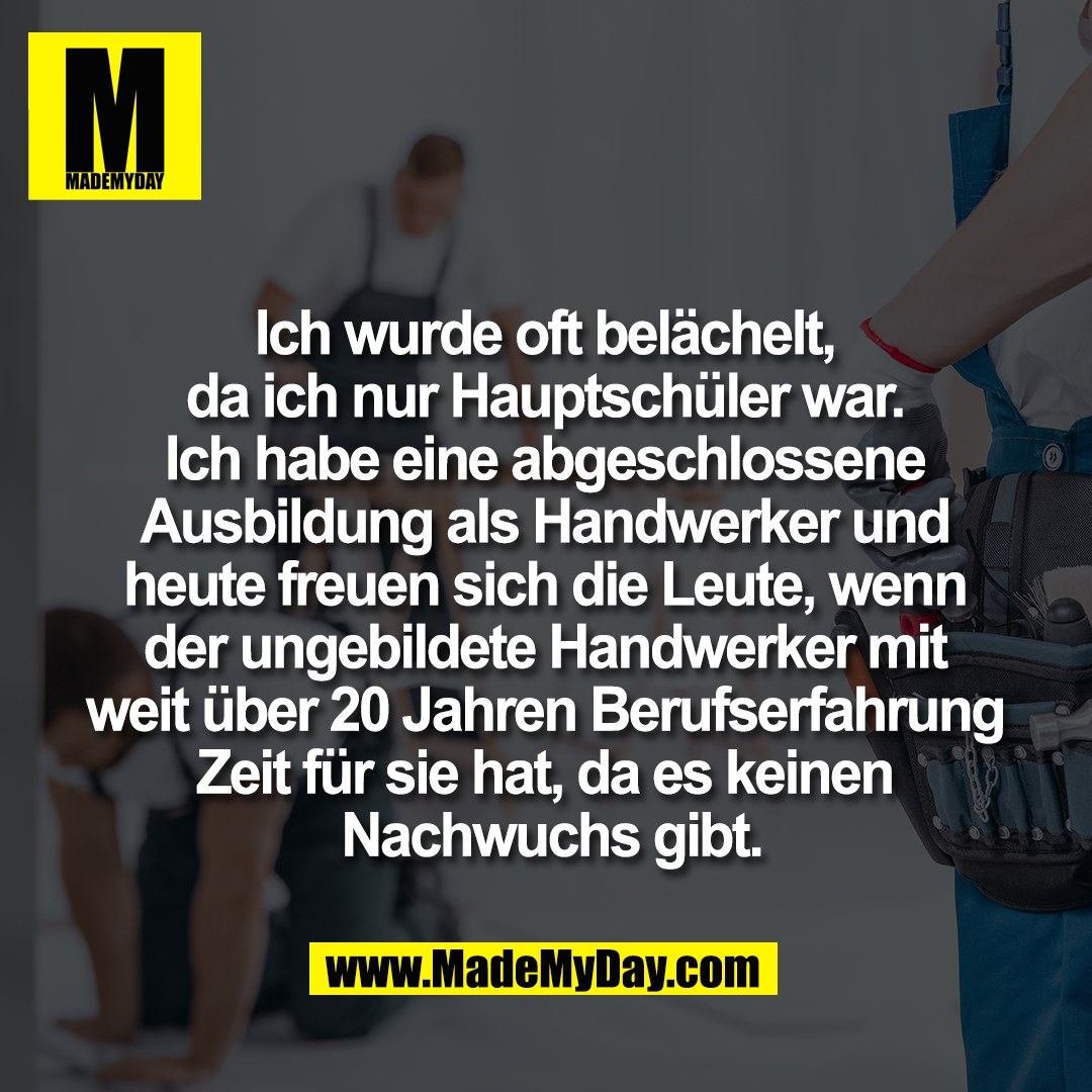Ich wurde oft belächelt, <br />
da ich nur Hauptschüler war. <br />
Ich habe eine abgeschlossene <br />
Ausbildung als Handwerker und <br />
heute freuen sich die Leute, wenn <br />
der ungebildete Handwerker mit <br />
weit über 20 Jahren Berufserfahrung <br />
Zeit für sie hat, da es keinen <br />
Nachwuchs gibt.