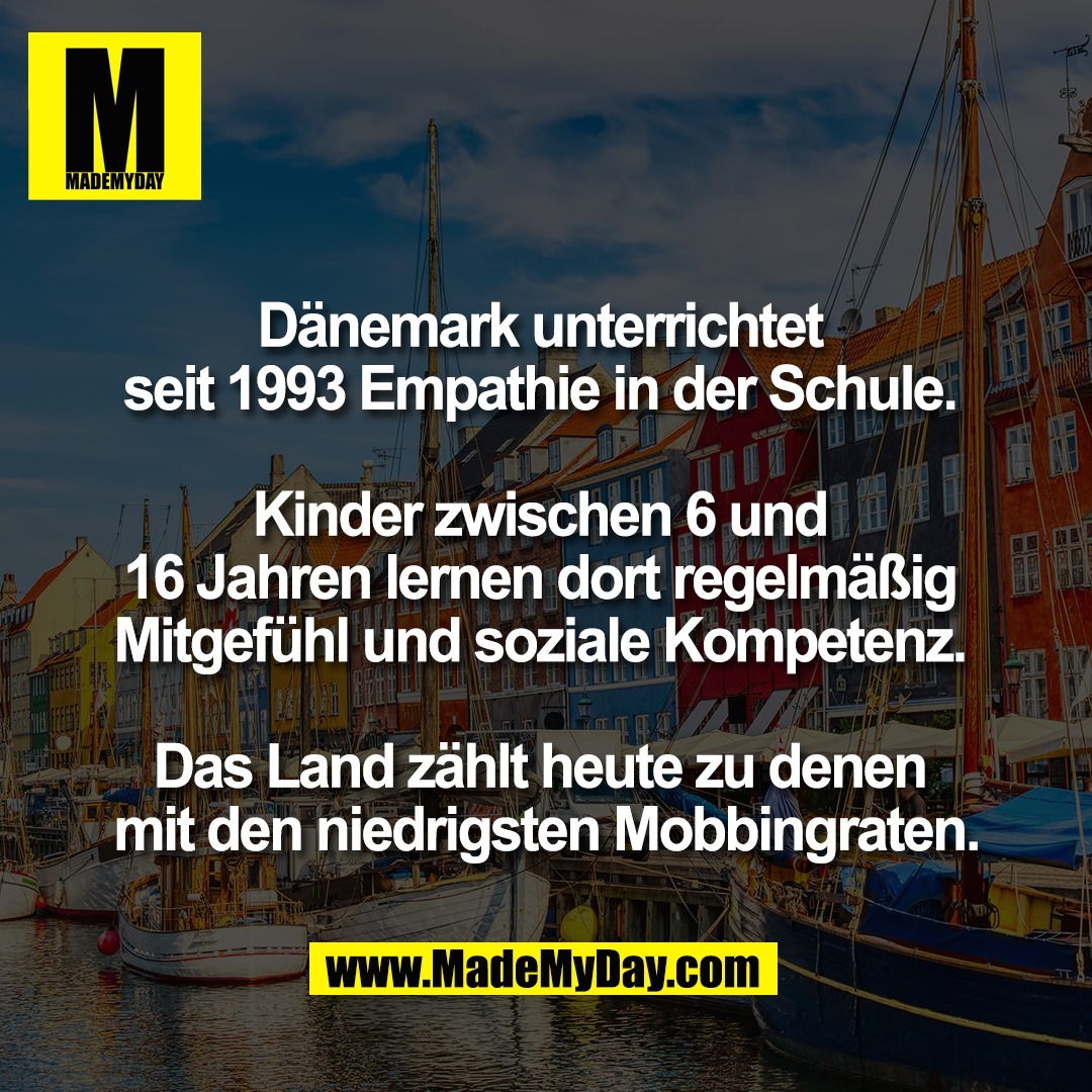 Dänemark unterrichtet <br />
seit 1993 Empathie in der Schule. <br />
<br />
Kinder zwischen 6 und <br />
16 Jahren lernen dort regelmäßig <br />
Mitgefühl und soziale Kompetenz. <br />
<br />
Das Land zählt heute zu denen <br />
mit den niedrigsten Mobbingraten.