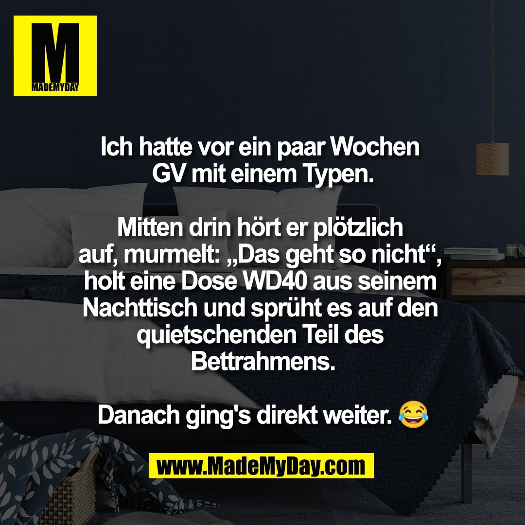 Ich hatte vor ein paar Wochen <br />
GV mit einem Typen.<br />
<br />
Mitten drin hört er plötzlich <br />
auf, murmelt: „Das geht so nicht“, <br />
holt eine Dose WD40 aus seinem <br />
Nachttisch und sprüht es auf den <br />
quietschenden Teil des <br />
Bettrahmens.<br />
<br />
Danach ging's direkt weiter. 😂