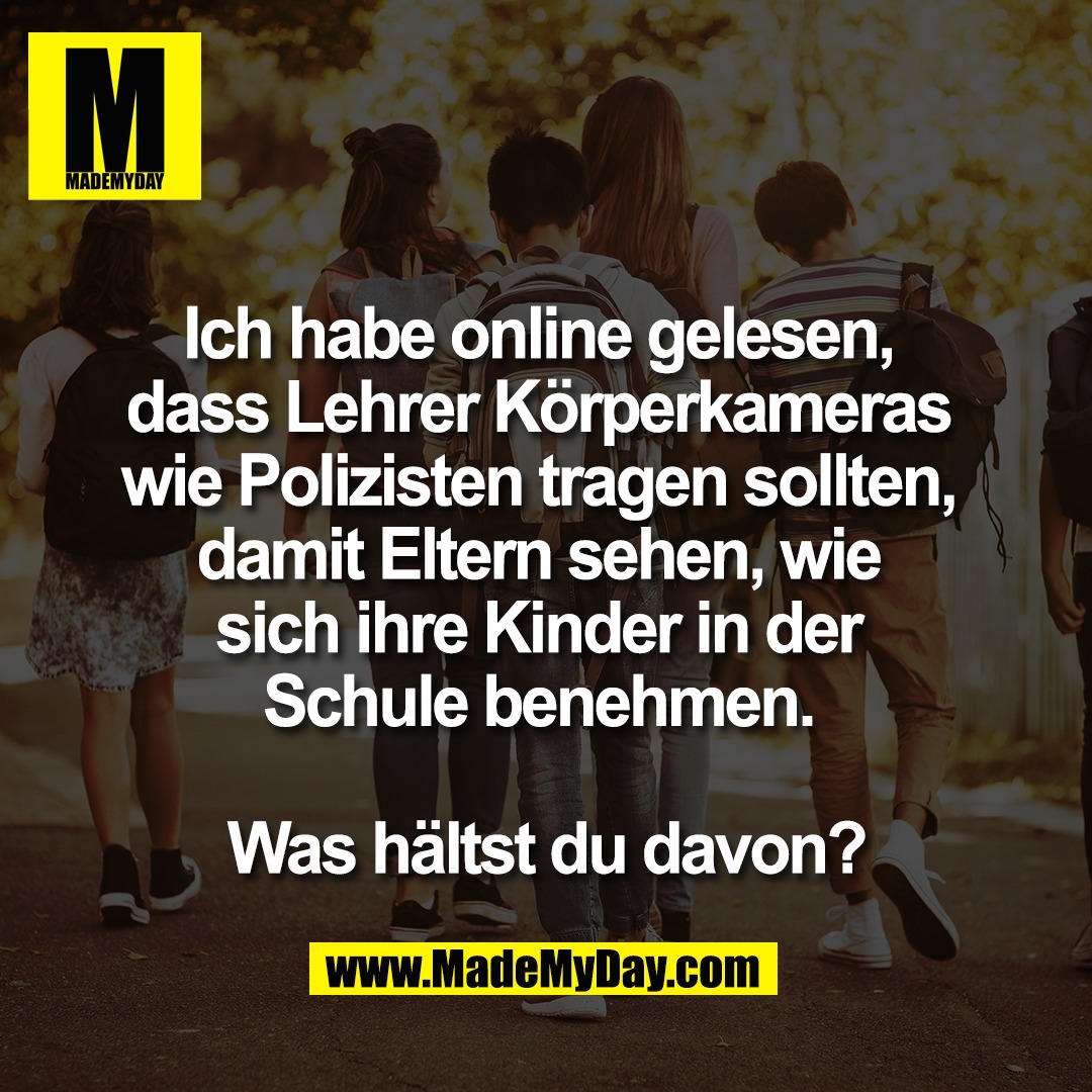 Ich habe online gelesen, <br />
dass Lehrer Körperkameras <br />
wie Polizisten tragen sollten, <br />
damit Eltern sehen, wie <br />
sich ihre Kinder in der <br />
Schule benehmen. <br />
<br />
Was hältst du davon?