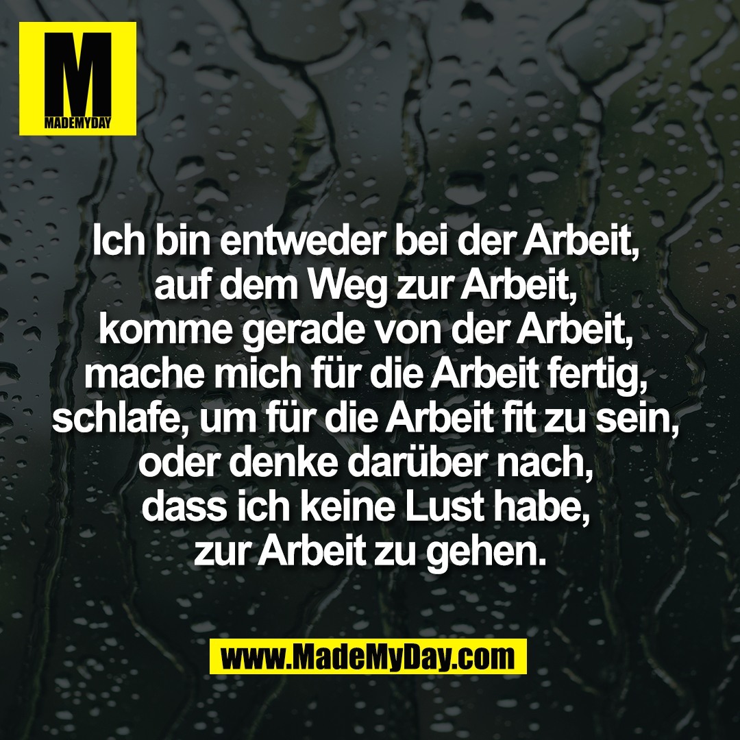 Ich bin entweder bei der Arbeit, <br />
auf dem Weg zur Arbeit, <br />
komme gerade von der Arbeit, <br />
mache mich für die Arbeit fertig, <br />
schlafe, um für die Arbeit fit zu sein, <br />
oder denke darüber nach, <br />
dass ich keine Lust habe, <br />
zur Arbeit zu gehen.