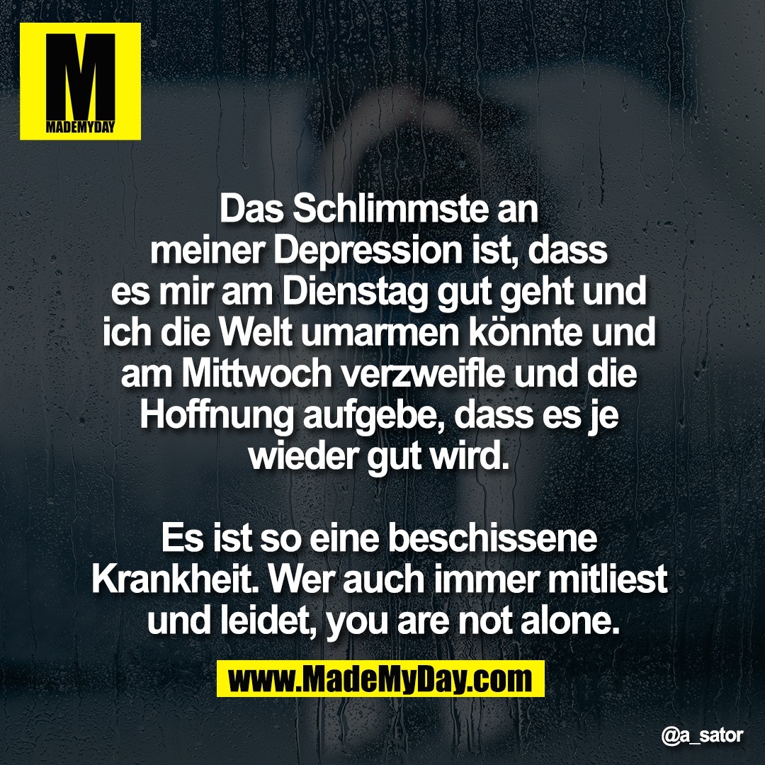 Das Schlimmste an <br />
meiner Depression ist, dass <br />
es mir am Dienstag gut geht und <br />
ich die Welt umarmen könnte und <br />
am Mittwoch verzweifle und die <br />
Hoffnung aufgebe, dass es je <br />
wieder gut wird. <br />
<br />
Es ist so eine beschissene <br />
Krankheit. Wer auch immer mitliest <br />
und leidet, you are not alone.