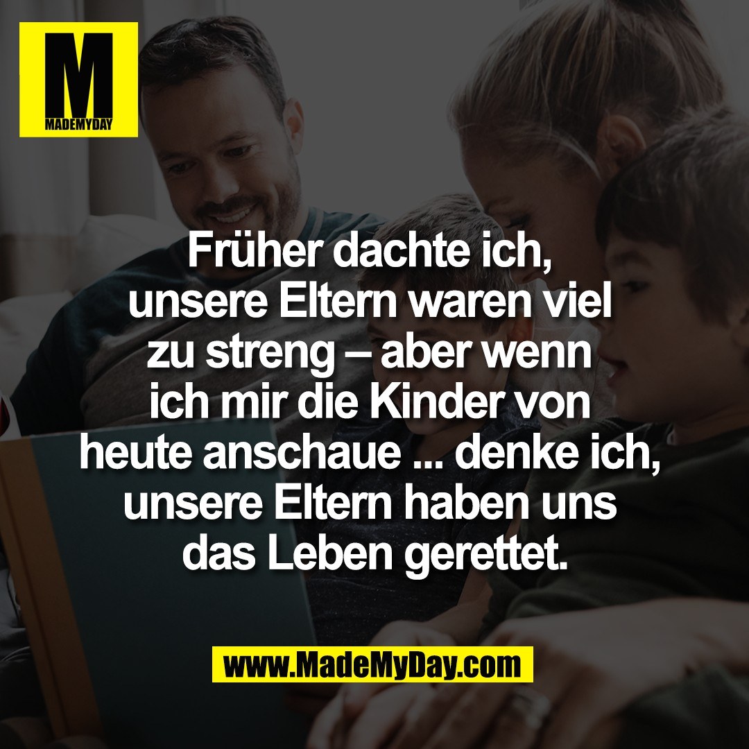 Früher dachte ich, <br />
unsere Eltern waren viel <br />
zu streng – aber wenn <br />
ich mir die Kinder von <br />
heute anschaue ... denke ich, <br />
unsere Eltern haben uns <br />
das Leben gerettet.