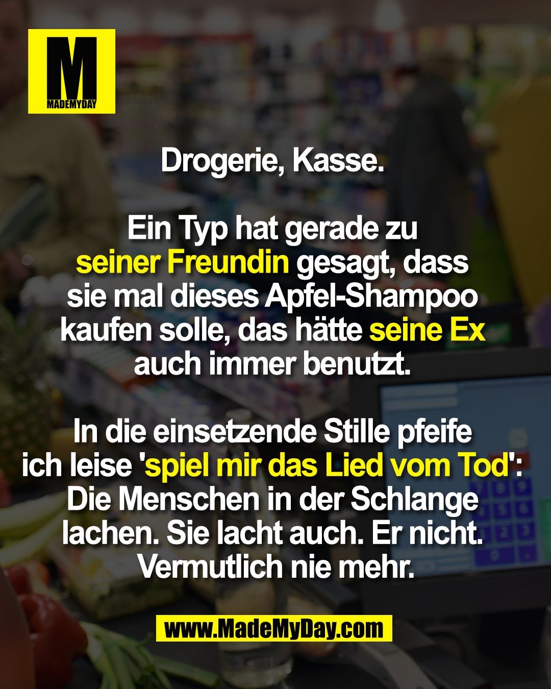 Drogerie, Kasse. <br />
<br />
Ein Typ hat gerade zu <br />
seiner Freundin gesagt, dass <br />
sie mal dieses Apfel-Shampoo <br />
kaufen solle, das hätte seine Ex <br />
auch immer benutzt. <br />
<br />
In die einsetzende Stille pfeife <br />
ich leise 'spiel mir das Lied vom Tod': <br />
Die Menschen in der Schlange <br />
lachen. Sie lacht auch. Er nicht. <br />
Vermutlich nie mehr.