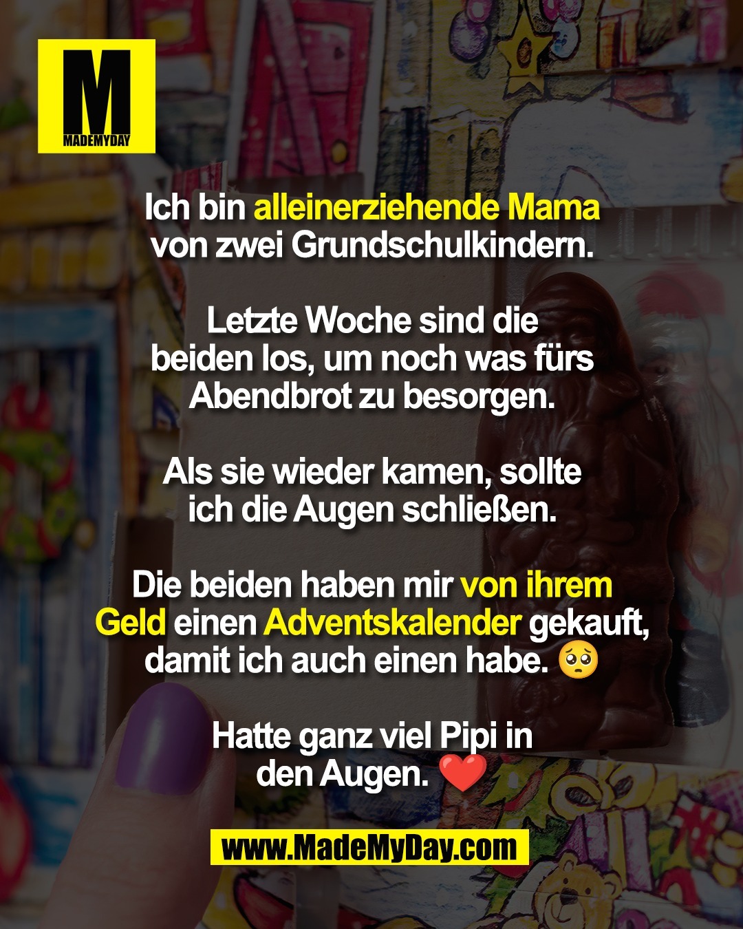 Ich bin alleinerziehende Mama<br />
von zwei Grundschulkindern.<br />
<br />
Letzte Woche sind die<br />
beiden los, um noch was fürs<br />
Abendbrot zu besorgen.<br />
<br />
Als sie wieder kamen, sollte<br />
ich die Augen schließen.<br />
<br />
Die beiden haben mir von ihrem<br />
Geld einen Adventskalender gekauft,<br />
damit ich auch einen habe. 🥺<br />
<br />
Hatte ganz viel Pipi in<br />
den Augen. ❤️