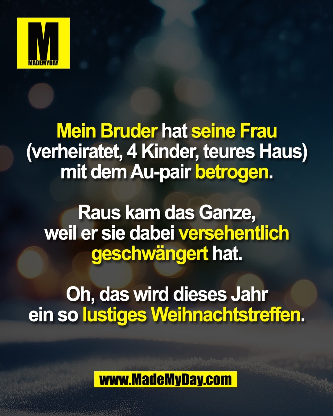 Mein Bruder hat seine Frau<br />
(verheiratet, 4 Kinder, teures Haus)<br />
mit dem Au-pair betrogen.<br />
<br />
Raus kam das Ganze,<br />
weil er sie dabei versehentlich<br />
geschwängert hat.<br />
<br />
Oh, das wird dieses Jahr<br />
ein so lustiges Weihnachtstreffen.