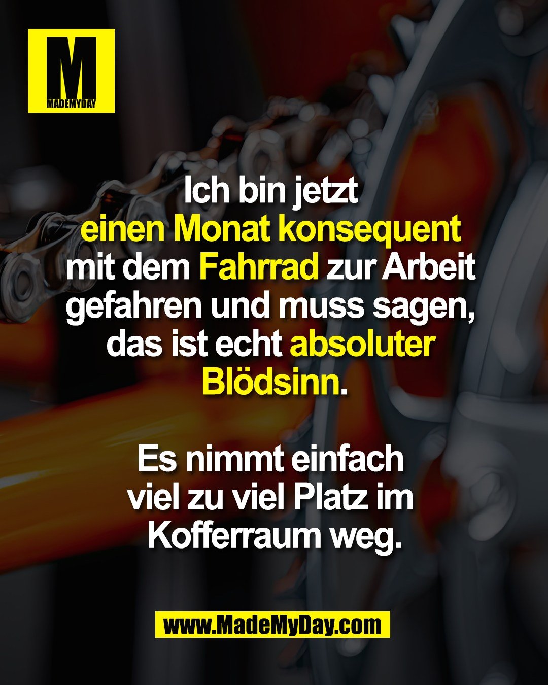 Ich bin jetzt <br />
einen Monat konsequent <br />
mit dem Fahrrad zur Arbeit <br />
gefahren und muss sagen, <br />
das ist echt absoluter <br />
Blödsinn.<br />
<br />
Es nimmt einfach <br />
viel zu viel Platz im <br />
Kofferraum weg.