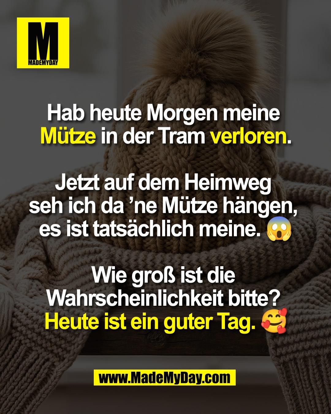Hab heute Morgen meine <br />
Mütze in der Tram verloren.<br />
<br />
Jetzt auf dem Heimweg <br />
seh ich da ’ne Mütze hängen, <br />
es ist tatsächlich meine. 😱<br />
<br />
Wie groß ist die <br />
Wahrscheinlichkeit bitte? <br />
Heute ist ein guter Tag. 🥰